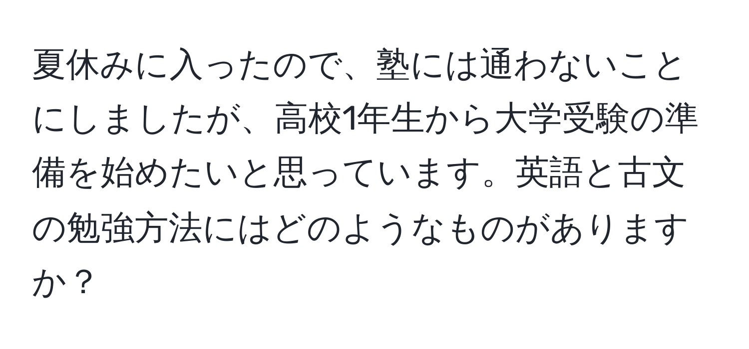 夏休みに入ったので、塾には通わないことにしましたが、高校1年生から大学受験の準備を始めたいと思っています。英語と古文の勉強方法にはどのようなものがありますか？