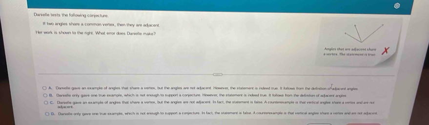 Danielle tests the following conjecture.
If two angles share a common vertex, then they are adjacent.
Her work is shown to the right. What error does Danielle make?
Angles that are adjacent share
a vertex. The statement is true
A. Danielle gave an example of angles that share a vertex, but the angles are not adjacent. However, the statement is indeed true. It follows from the definition ofadjacent angles
B. Danielle only gave one true example, which is not enough to support a conjecture. However, the statement is indeed true. It follows from the definition of adjacent angles
C. Danielle gave an example of angles that share a vertex, but the angles are not adjacent. In fact, the statement is false. A counterexample is that vertical angles share a vertex and are no
adjacent
D. Danielle only gave one true example, which is not enough to support a conjecture. In fact, the statement is false. A counterexample i that vertical angles share a verte and are not adacent
