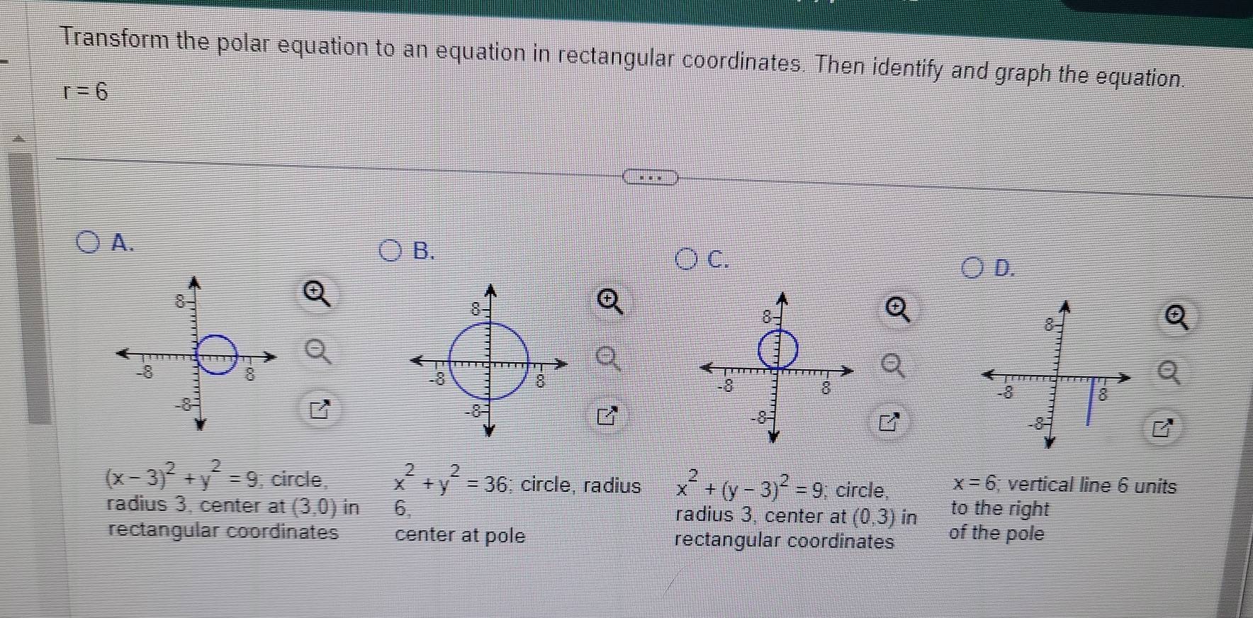 Transform the polar equation to an equation in rectangular coordinates. Then identify and graph the equation.
r=6
A.
B.
C.
D.
(x-3)^2+y^2=9 , circle, x^2+y^2=36; circle, radius x^2+(y-3)^2=9; circle, x=6; vertical line 6 units
radius 3, center at (3,0) in 6. radius 3, center at (0,3) in to the right
rectangular coordinates center at pole rectangular coordinates of the pole