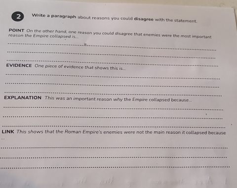 Write a paragraph about reasons you could disagree with the statement. 
POINT On the other hand, one reason you could disagree that enemies were the most important 
reason the Empire collapsed is.. 
_ 
_ 
_ 
EVIDENCE One piece of evidence that shows this is... 
_ 
_ 
_ 
EXPLANATION This was an important reason why the Empire collapsed because. 
_ 
_ 
_ 
LINK This shows that the Roman Empire's enemies were not the main reason it collapsed because 
_ 
_ 
_
