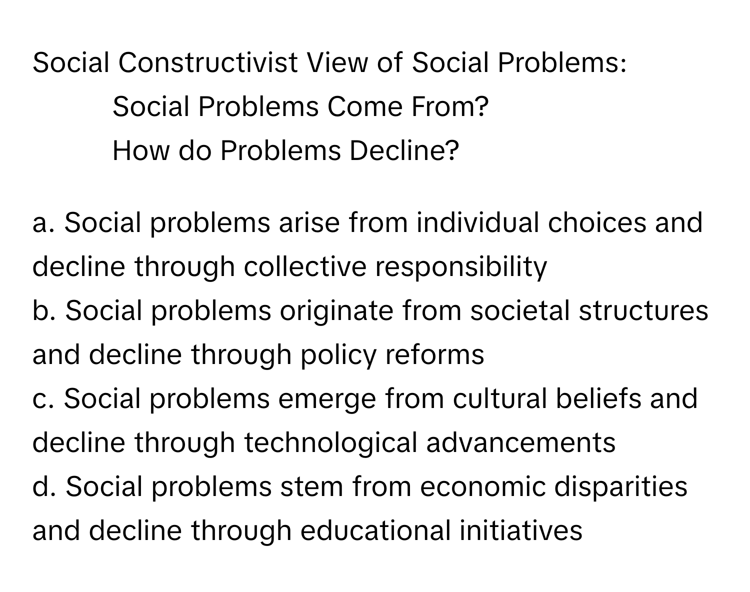 Social Constructivist View of Social Problems:

- Social Problems Come From?
- How do Problems Decline?

a. Social problems arise from individual choices and decline through collective responsibility
b. Social problems originate from societal structures and decline through policy reforms
c. Social problems emerge from cultural beliefs and decline through technological advancements
d. Social problems stem from economic disparities and decline through educational initiatives