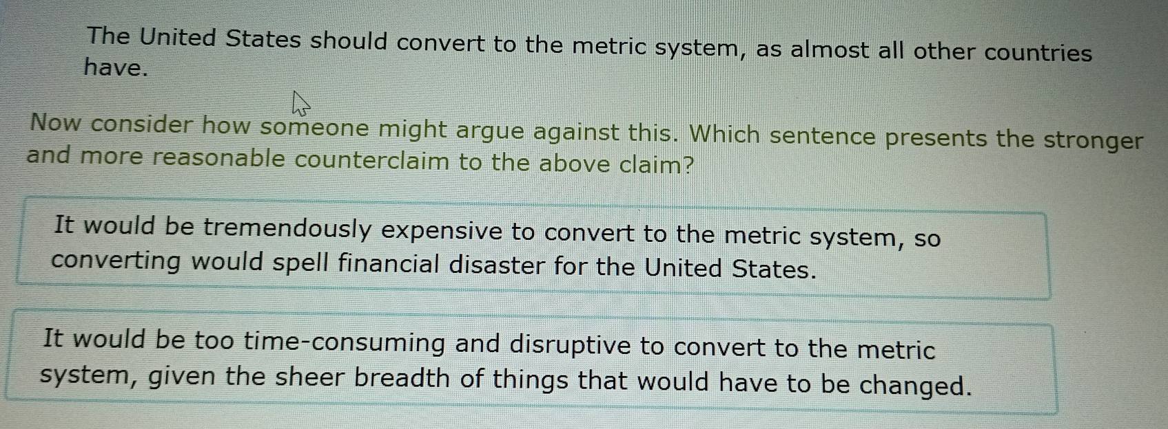 The United States should convert to the metric system, as almost all other countries
have.
Now consider how someone might argue against this. Which sentence presents the stronger
and more reasonable counterclaim to the above claim?
It would be tremendously expensive to convert to the metric system, so
converting would spell financial disaster for the United States.
It would be too time-consuming and disruptive to convert to the metric
system, given the sheer breadth of things that would have to be changed.