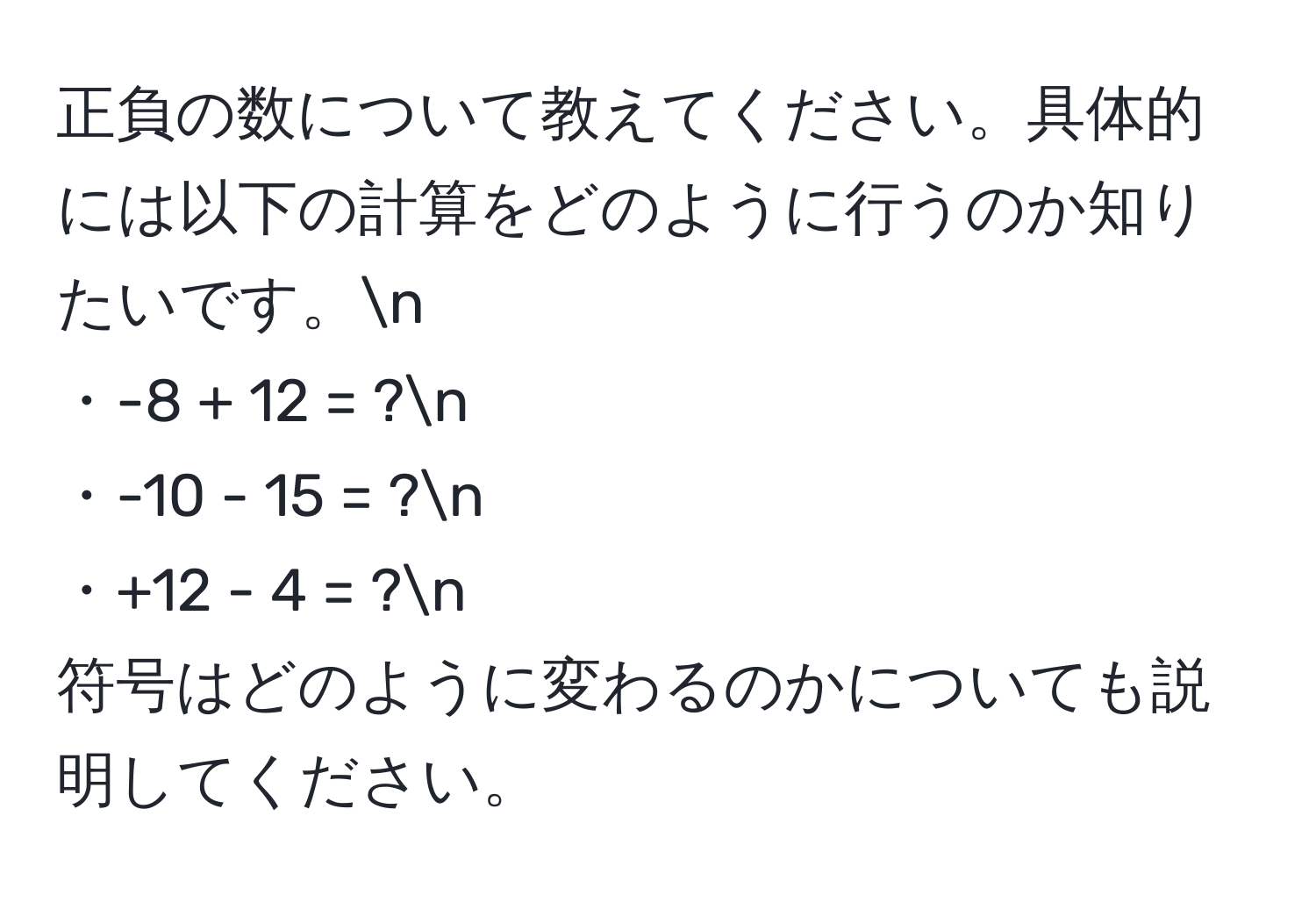 正負の数について教えてください。具体的には以下の計算をどのように行うのか知りたいです。n
・-8 + 12 = ?n
・-10 - 15 = ?n
・+12 - 4 = ?n
符号はどのように変わるのかについても説明してください。