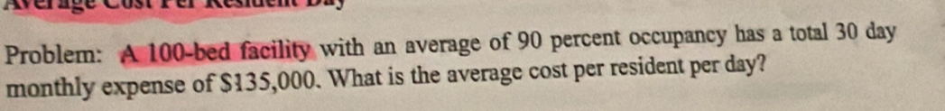 Problem: A 100 -bed facility with an average of 90 percent occupancy has a total 30 day
monthly expense of $135,000. What is the average cost per resident per day?