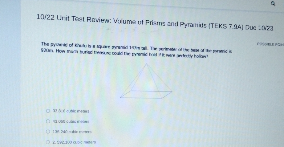 10/22 Unit Test Review: Volume of Prisms and Pyramids (TEKS 7.9A) Due 10/23
POSSIBLE POIN
The pyramid of Khufu is a square pyramid 147m tall. The perimeter of the base of the pyramid is
920m. How much buried treasure could the pyramid hold if it were perfectly hollow?
33,810 cubic meters
43,060 cubic meters
135,240 cubic meters
2, 592,100 cubic meters