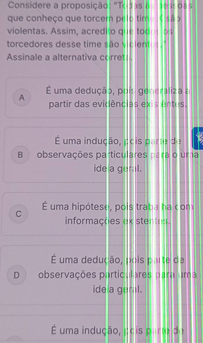 Considere a proposição: "Todas a dess oas
que conheço que torcer pelo tim « são
violentas. Assim, acredito que todos ps
torcedores desse time são violentos."
Assinale a alternativa corret
É uma dedução, pois generaliza a
A
partir das evidências existentes.
É uma indução, pois parte de Is
B observações particulares para o uma
ideia geral.
É uma hipótese, pois traba ha com
C
informações ex stentes.
É uma dedução, pois parte de
D observações particulares para uma
ideia geral.
É uma indução, Écis parte de