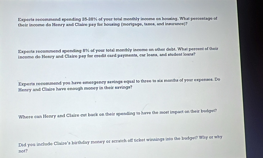 Experts recommend spending 25-28% of your total monthly income on housing. What percentage of 
their income do Henry and Claire pay for housing (mortgage, taxes, and insurance)? 
Experts recommend spending 8% of your total monthly income on other debt. What percent of their 
income do Henry and Claire pay for credit card payments, car loans, and student loans? 
Experts recommend you have emergency savings equal to three to six months of your expenses. Do 
Henry and Claire have enough money in their savings? 
Where can Henry and Claire cut back on their spending to have the most impact on their budget? 
Did you include Claire's birthday money or scratch off ticket winnings into the budget? Why or why 
not?