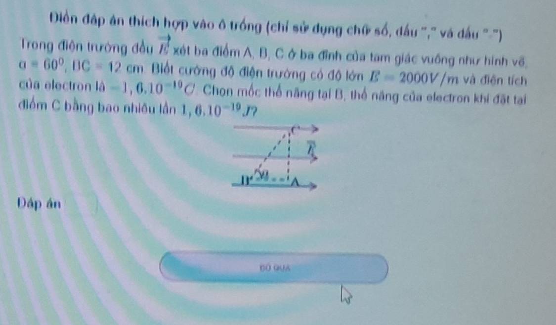 Điền đập ân thích hợp vào ô trồng (chỉ sử dụng chữ số, dấu '," và dấu ''-') 
Trong điện trưởng đầu vector E xét ba điểm A, B, C ở ba đỉnh của tam giác vuống như hình về.
a=60°, BC=12cm Bột cường độ điện trường có độ lớn E=2000V/m và điện tích 
của electron lhat a=1,6,10^(-10)C Chọn mốc thể năng tại B, thổ năng của electron khi đặt tại 
điểm C bằng bao nhiều lần 1,6.10^(-19)J ?
_ IY
Đáp án 
bó gua