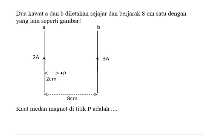 Dua kawat a dan b diletakan sejajar dan berjarak 8 cm satu dengan 
yang lain seperti gambar! 
Kuat medan magnet di titik P adalah ....