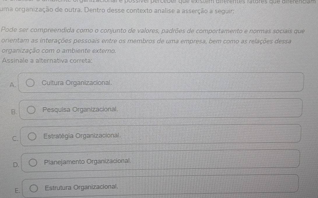 are possiver percéber que existem diférentes ratores que diférenciam
uma organização de outra. Dentro desse contexto analise a asserção a seguir:
Pode ser compreendida como o conjunto de valores, padrões de comportamento e normas sociais que
orientam as interações pessoais entre os membros de uma empresa, bem como as relações dessa
organização com o ambiente externo.
Assinale a alternativa correta:
A. Cultura Organizacional.
B. Pesquisa Organizacional.
C. Estratégia Organizacional.
D. Planejamento Organizacional.
E. Estrutura Organizacional.