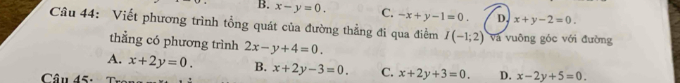 B. x-y=0. C. -x+y-1=0. D, x+y-2=0. 
Câu 44: Viết phương trình tổng quát của đường thẳng đi qua điểm I(-1;2) Và vuông góc với đường
thẳng có phương trình 2x-y+4=0.
A. x+2y=0. B. x+2y-3=0. C. x+2y+3=0. D. x-2y+5=0
Câu 45: