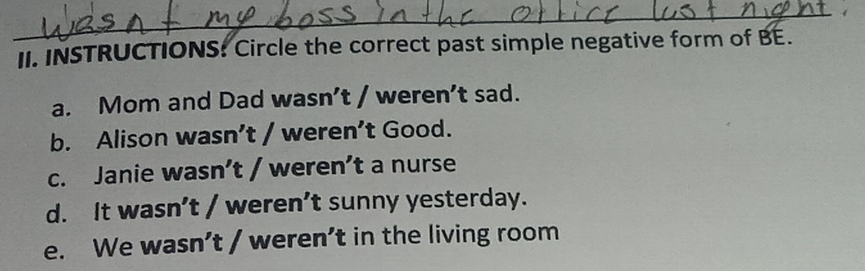 INSTRUCTIONS: Circle the correct past simple negative form of BE.
a. Mom and Dad wasn’t / weren’t sad.
b. Alison wasn’t / weren’t Good.
c. Janie wasn’t / weren’t a nurse
d. It wasn’t / weren’t sunny yesterday.
e. We wasn’t / weren’t in the living room