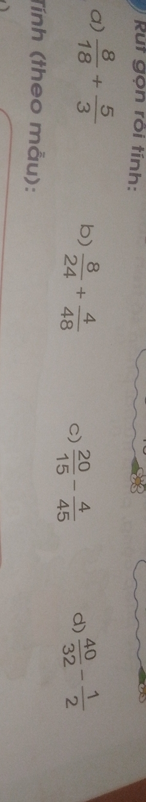 Rut gọn rồi tính: 
a)  8/18 + 5/3   40/32 - 1/2 
b)  8/24 + 4/48 
C)  20/15 - 4/45 
d) 
Tính (theo mẫu):