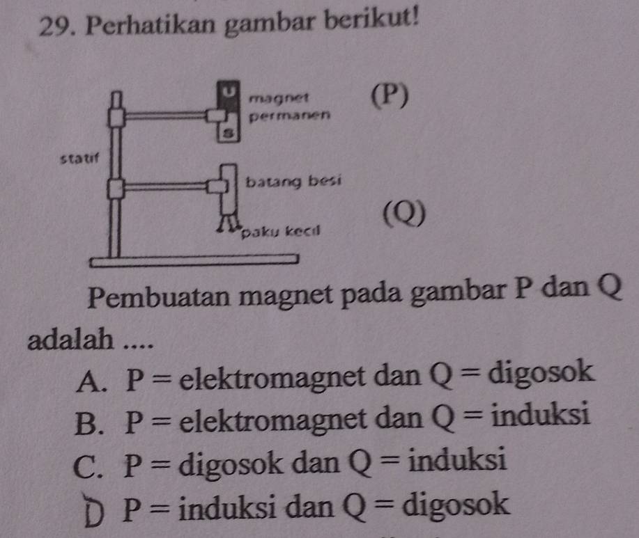 Perhatikan gambar berikut!
(P)
(Q)
Pembuatan magnet pada gambar P dan Q
adalah ....
A. P= elektromagnet dan Q= digosok
B. P= elektromagnet dan Q= induksi
C. P= digosok dan Q= induksi
D P= induksi dan Q= digosok