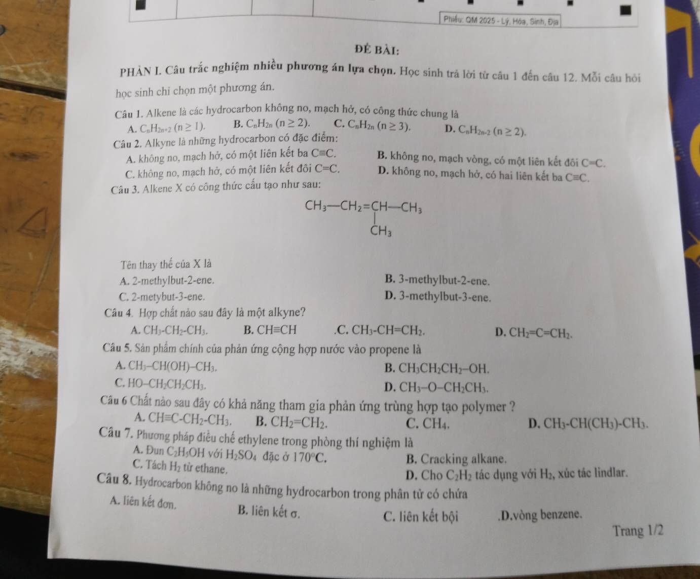 Phiều: QM 2025 - Lý, Hóa, Sinh, Địa
để bài:
PHẢN I. Câu trắc nghiệm nhiều phương án lựa chọn. Học sinh trả lời từ câu 1 đến câu 12. Mỗi câu hỏi
học sinh chỉ chọn một phương án.
Câu 1. Alkene là các hydrocarbon không no, mạch hở, có công thức chung là
A. C_nH_2n+2(n≥ 1). B. C_nH_2n(n≥ 2). C. C_nH_2n(n≥ 3). D.
Câu 2. Alkyne là những hydrocarbon có đặc điểm: C_nH_2n-2(n≥ 2).
A. không no, mạch hở, có một liên kết ba Cequiv C. B. không no, mạch vòng, có một liên kết đôi C=C.
C. không no, mạch hở, có một liên kết đôi C=C. D. không no, mạch hở, có hai liên kết ba
Câu 3. Alkene X có công thức cấu tạo như sau: Cequiv C.
CH_3-CH_2=[H-CH_3
Tên thay thế của X là
A. 2-methylbut-2-ene.
B. 3-methylbut-2-ene.
C. 2-metybut-3-ene. D. 3-methylbut-3-ene.
Câu 4. Hợp chất nào sau đây là một alkyne?
A. CH_3-CH_2-CH_3. B. CHequiv CH .C. CH_3-CH=CH_2. D. CH_2=C=CH_2.
Câu 5. Sản phẩm chính của phản ứng cộng hợp nước vào propene là
A. CH_3-CH(OH)-CH_3. B. CH_3CH_2CH_2-OH.
C. HO-CH_2CH_2CH_3.
D. CH_3-O-CH_2CH_3.
Câu 6 Chất nào sau đây có khả năng tham gia phản ứng trùng hợp tạo polymer ?
A. CHequiv C-CH_2-CH_3. B. CH_2=CH_2. C. CH₄. D. CH_3-CH(CH_3)-CH_3.
Câu 7. Phương pháp điều chế ethylene trong phòng thí nghiệm là
A. Đun C_2H_5OH với H_2SO_4 đặc ở 170°C.
B. Cracking alkane.
C. Tách H_2 từ ethane.
D. Cho C_2H_2 tác dụng với H_2 , xúc tác lindlar.
Câu 8. Hydrocarbon không no là những hydrocarbon trong phân tử có chứa
A. liên kết đơn, B. liên kết σ.
C. liên kết bội .D.vòng benzene.
Trang 1/2