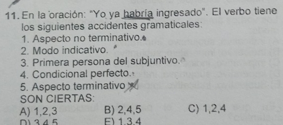 En la oración: "Yo ya habría ingresado". El verbo tiene
los siguientes accidentes gramaticales:
1. Aspecto no terminativo.
2. Modo indicativo.
3. Primera persona del subjuntivo.
4. Condicional perfecto.
5. Aspecto terminativo
SON CIERTAS:
A) 1, 2, 3 B) 2, 4, 5 C) 1, 2, 4
D1 345 F) 1 3.4