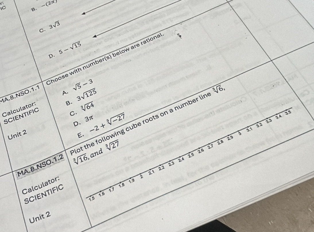 B. -(2π )
C. 3sqrt(3)
D. 5-sqrt(15)
MA.8.NSO.1.1 Choose with number(s) below are rationa
A. sqrt(5)-3
B. 3sqrt(125)
sqrt[3](6),
C. sqrt[3](64)
Calculator:
SCIENTIFIC
55
D. 3π
3.4
E. -2+sqrt[3](-27) 3.1
3'2 33
MA.8.NSO.1.2 lot the following cube roots on a number lin
Unit 2
3
sqrt[3](16) and sqrt[3](27)
29
28
27
26
25
24
23
22
21
Calculator:
19
SCIENTIFIC
1.8
17
15 1.6
Unit 2