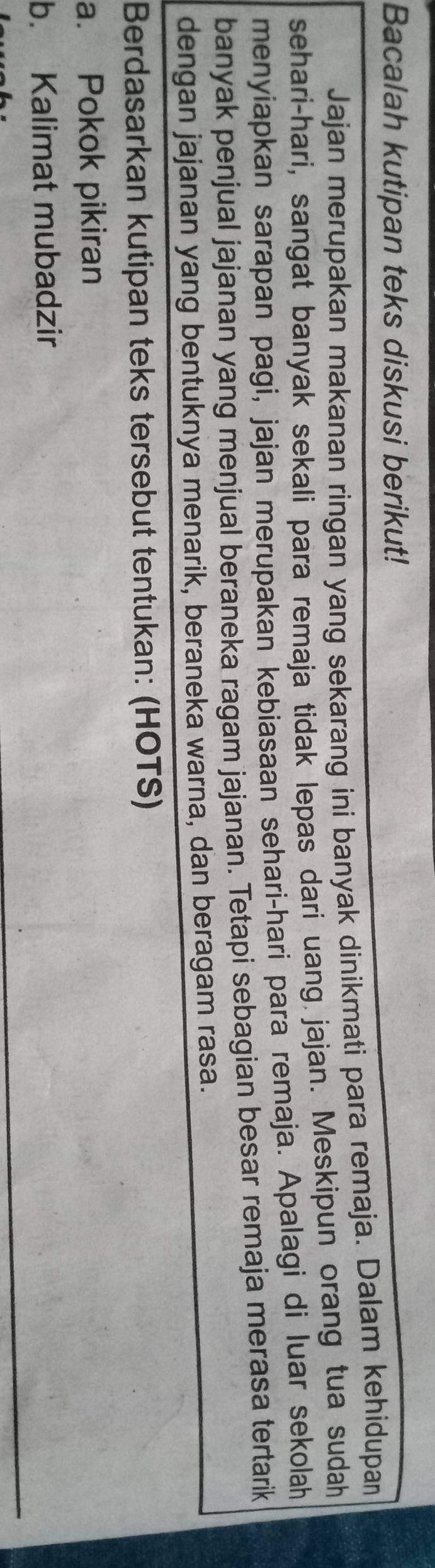 Bacalah kutipan teks diskusi berikut! 
Jajan merupakan makanan ringan yang sekarang ini banyak dinikmati para remaja. Dalam kehidupan 
sehari-hari, sangat banyak sekali para remaja tidak lepas dari uang jajan. Meskipun orang tua sudah 
menyiapkan sarapan pagi, jajan merupakan kebiasaan sehari-hari para remaja. Apalagi di luar sekolah 
banyak penjual jajanan yang menjual beraneka ragam jajanan. Tetapi sebagian besar remaja merasa tertarik 
dengan jajanan yang bentuknya menarik, beraneka warna, dan beragam rasa. 
Berdasarkan kutipan teks tersebut tentukan: (HOTS) 
a. Pokok pikiran 
b. Kalimat mubadzir