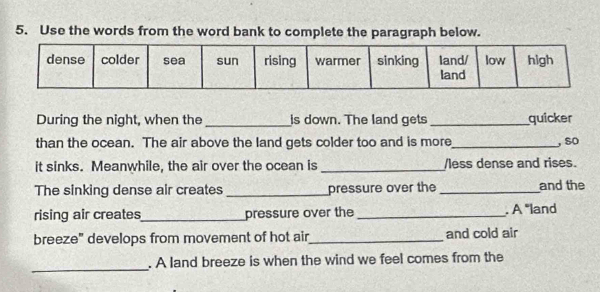 Use the words from the word bank to complete the paragraph below. 
During the night, when the_ is down. The land gets _quicker 
than the ocean. The air above the land gets colder too and is more_ , so 
it sinks. Meanwhile, the air over the ocean is _less dense and rises. 
The sinking dense air creates _pressure over the _and the 
rising air creates_ pressure over the _. A 'land 
breeze" develops from movement of hot air_ and cold air 
_ 
. A land breeze is when the wind we feel comes from the