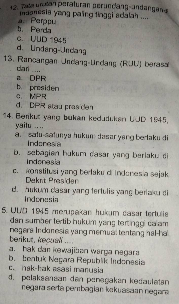 Tata urutan peraturan perundang-undangan di
Indonesia yang paling tinggi adalah ....
a. Perppu
b. Perda
c. UUD 1945
d. Undang-Undang
13. Rancangan Undang-Undang (RUU) berasal
dari ....
a. DPR
b. presiden
c. MPR
d. DPR atau presiden
14. Berikut yang bukan kedudukan UUD 1945,
yaitu ..
a. satu-satunya hukum dasar yang berlaku di
Indonesia
b. sebagian hukum dasar yang berlaku di
Indonesia
c. konstitusi yang berlaku di Indonesia sejak
Dekrit Presiden
d. hukum dasar yang tertulis yang berlaku di
Indonesia
5. UUD 1945 merupakan hukum dasar tertulis
dan sumber tertib hukum yang tertinggi dalam
negara Indonesia yang memuat tentang hal-hal
berikut, kecuali ....
a. hak dan kewajiban warga negara
b. bentuk Negara Republik Indonesia
c. hak-hak asasi manusia
d. pelaksanaan dan penegakan kedaulatan
negara serta pembagian kekuasaan negara