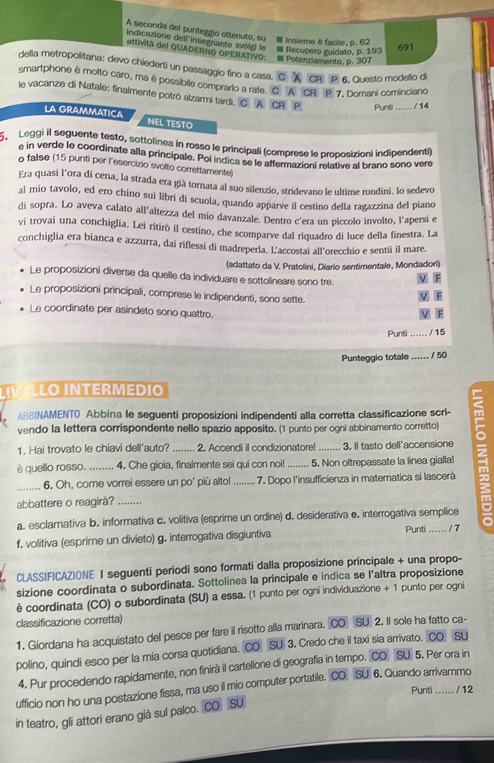 A seconda del punteggio ottenuto, su Insieme è facile, p. 62
indicazione dell'insegnante svolgi le I Recupero guidato, p. 193
691
attivita del QUADERNO OPERATIVO:  Potenziamento, p. 307
della metropolitana: devo chiederti un passaggio fino a casa. CR P 6. Questo modello di
smartphone è molto caro, ma è possibile comprarlo a rate. C A CR P 7. Domani cominciano
le vacanze di Natale: finalmente potrò alzarmi tardi, C A CR P
Punti / 14
LA GRAMMATICA NEL TESTO
5  Leggi il seguente testo, sottolinea in rosso le principali (comprese le proposizioni indipendenti)
e in verde le coordinate alla principale. Poi indica se le affermazioni relative al brano sono vere
o false (15 punti per l'esercizio svolto correttamente)
Era quasi l'ora di cena, la strada era già tornata al suo silenzio, stridevano le ultime rondini. 1o sedevo
al mio tavolo, ed ero chino sui libri di scuola, quando apparve il cestino della ragazzina del piano
di sopra. Lo aveva calato all'altezza del mio davanzale. Dentro c'era un piccolo ínvolto, l'apersí e
ví trovaí una conchiglia. Lei ritirò il cestino, che scomparve dal riquadro di luce della finestra. La
conchiglia era bianca e azzurra, dai riflessi di madreperla. L’accostai all’orecchio e sentii il mare.
(adattato da V. Pratolini, Diarío sentimentale, Mondadori)
Le proposizioni diverse da quelle da individuare e sottolineare sono tre.
V F
Le proposizioni principali, comprese le indipendenti, sono sette.
F
Le coordinate per asindeto sono quattro.
F
Punti_ / 15
Punteggio totale …… / 50
LO INTERMEDIO
ABBINAMENTO Abbina le seguenti proposizioni indipendenti alla corretta classificazione scri- m
vendo la lettera corrispondente nello spazio apposito. (1 punto per ogni abbinamento corretto)
1. Hai trovato le chiavi dell'auto? _2. Accendi il condizionatore! _3. Il tasto dell'accensione
è quello rosso. ........  4. Che gioia, finalmente sei qui con noi! ....... 5. Non oltrepassate la linea gialla!
_6. Oh, come vorrei essere un po' più alto! _7. Dopo l'insufficienza in matematica si lascerà
abbattere o reagirà?_
a. esclamativa b. informativa c. volitiva (esprime un ordine) d. desiderativa e. interrogativa semplice
f. volitiva (esprime un divieto) g. interrogativa disgiuntiva Punti ...... / 7 o
CLASS|FICAZIONE I seguenti periodi sono formati dalla proposizione principale + una propo-
sizione coordinata o subordinata. Sottolinea la principale e indica se l’altra proposizione
è coordinata (CO) o subordinata (SU) a essa. (1 punto per ogni individuazione + 1 punto per ogni
classificazione corretta)
1. Giordana ha acquistato del pesce per fare il risotto alla marinara. CO SU 2. Il sole ha fatto ca-
polino, quindi esco per la mia corsa quotidiana. CO SU 3. Credo che il taxi sia arrivato. CO SU
4. Pur procedendo rapidamente, non finirà il cartellone di geografia in tempo. CO SU 5. Per ora in
ufficio non ho una postazione fissa, ma uso il mio computer portatile. CO SU 6. Quando arrivammo
Punti … / 12
in teatro, gli attori erano già sul palco. CO SU