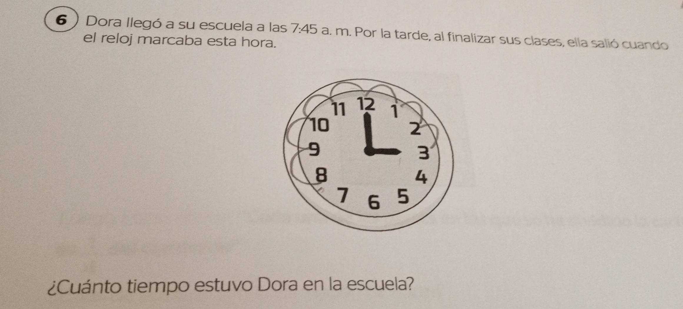 6 ) Dora llegó a su escuela a las 7:45 a. m. Por la tarde, al finalizar sus clases, ella salió cuando 
el reloj marcaba esta hora. 
¿Cuánto tiempo estuvo Dora en la escuela?