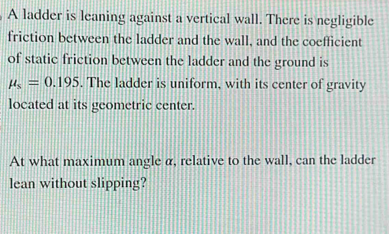 A ladder is leaning against a vertical wall. There is negligible 
friction between the ladder and the wall, and the coefficient 
of static friction between the ladder and the ground is
mu _s=0.195. The ladder is uniform, with its center of gravity 
located at its geometric center. 
At what maximum angle α, relative to the wall, can the ladder 
lean without slipping?