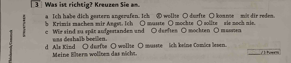 Was ist richtig? Kreuzen Sie an.
a Ich habe dich gestern angerufen. Ich Ⓧ wollte ○ durfte ○ konnte mit dir reden.
E b Krimis machen mir Angst. Ich ○ musste ○ mochte ○ sollte sie noch nie.
5
c Wir sind zu spät aufgestanden und ○ durften ○ mochten ○ mussten
uns deshalb beeilen.
d Als Kind ○ durfte ○ wollte ○ musste ich keine Comics lesen.
Meine Eltern wollten das nicht.
/ 3 Punkte