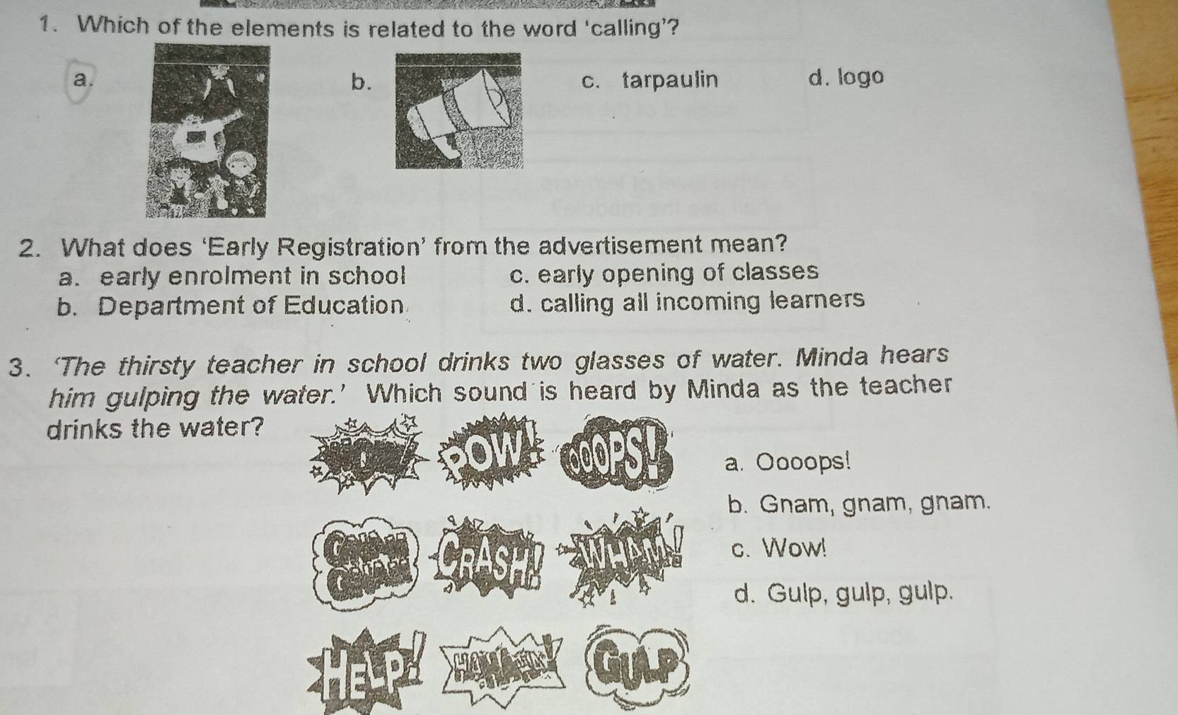 Which of the elements is related to the word ‘calling’?
a. c. tarpaulin d. logo
b.
2. What does ‘Early Registration’ from the advertisement mean?
a. early enrolment in school c. early opening of classes
b. Department of Education. d. calling all incoming learners
3. ‘The thirsty teacher in school drinks two glasses of water. Minda hears
him gulping the water.' Which sound is heard by Minda as the teacher
drinks the water?
a. Oooops!
b. Gnam, gnam, gnam.
c. Wow!
d. Gulp, gulp, gulp.