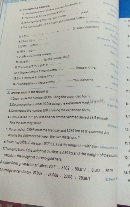 Complete the following
1. The standard form of three and two hundredth =
_
t
    
2. The value of 3 in the number 5.137 is
3. In the number 52.93 , the digit 9 in the _place
4. The number 250+0.2+0.05 in the standard form is _
   
1. C
(El Monofía - Ménof 24 Sen
_[in expanded form]. t
E Maris
+
_
ς 429=
_
f pin
2.
JEl Monofía - She
25.6* 100=
7 2500/ 1000=
_
3.
Kahr El Shei
8. 1694/ 100=
_
24.654=24.7 to the nearest
_
Can 
_(to the nearest 0.01)
4.
10. 36.7891=
11. The sum of 7.127+8.05=
_
go t
_Thousandths. 5.
_
12. 5 Thousandths + 73 Hundredths =
13. 3+3 Tenths + 3 Hundredths =
_Thousandths. 6.
14. 2 Hundredths - 2 Thousandths =
3. Answer each of the following. 7. 
1. Decompose the number 40.302 using the expanded form.
2. Decompose the number 35.046 using the expanded form.
8.7
Calro - Ru
3. Decompose the number 800.57 using the expanded form.
4. Omnia saved 17.25 pounds and her brother Ahmed saved 23.5 pounds. 9.1
Find the sum they saved.
[E. Menia-I
10.
5. Mohamed ran 2.569 km at the first day and 1.269 km at the second day
What is the difference between the two distances ?
11. 1
6. Eslam had 29.75 L.E. , he spent 15.75 L.E. Find the remainder with him. (Alexandra -E
 
7. Two gold bars , if the weight of the first is 3.39 kg and the weight of the second s 12. 
calculate the weight of the two gold bars.
8. Order from greatest to smallest. 80.21 ， 8.102 ，80.012 ， 8.012 ， 80.09 13. 
P. Arrange ascendingly : 27.808 ， 28.088 ， 27.08 ， 28.801 (El Menia - A