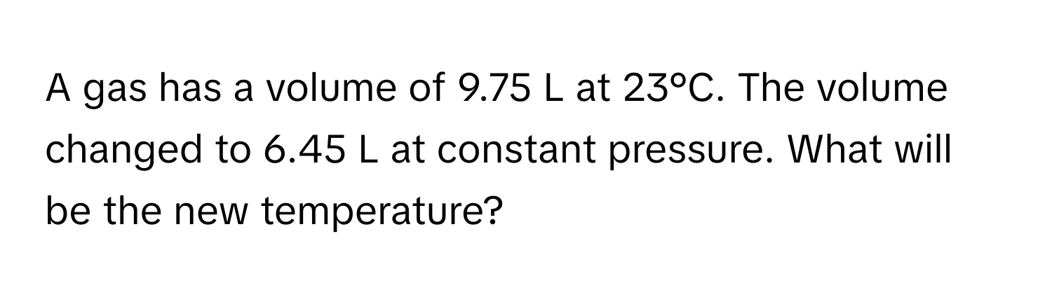 A gas has a volume of 9.75 L at 23°C. The volume changed to 6.45 L at constant pressure. What will be the new temperature?