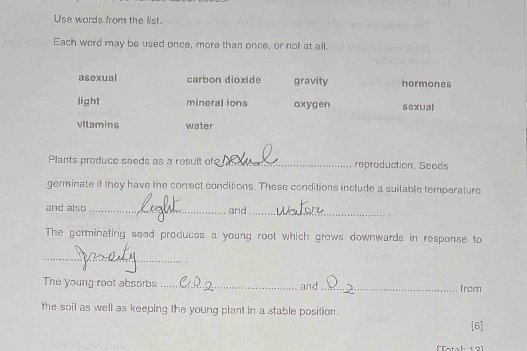 Use words from the list.
Each word may be used once, more than once, or not at all.
asexual carbon dioxide gravity hormones
light mineral ions oxygen sexual
vitamins water
Plants produce seeds as a result of_ reproduction, Seeds
germinate if they have the correct conditions. These conditions include a suitable temperature
and also_
and_
The germinating seed produces a young root which grows downwards in response to
_
The young root absorbs _and_
from
the soil as well as keeping the young plant in a stable position.
[6]
[Totak