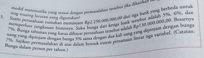 model matematika yang sesuai dengan permasalahan tersebut jika dikaitkan u 
5. Suatu perusahaan rumahan meminjam Rp2.250.000.000,00 dari tiga bank yang berbeda untuk 
sing-masing larutan yang digunakan? 
memperluas jangkauan bisnisnya. Suku bunga dari ketiga bank tersebut adalah 5%, 6%, dan
7%. Bunga tahunan yang harus dibayar perusahaan tersebut adalah Rp130.000.000,00. Besarnya 
uang yang dipinjam dengan bunga 5% sama dengan dua kali uang yang dipinjam dengan bunga
7%. Sajikan permasalahan dí atas dalam bentuk sistem persamaan linear tiga variabel. (Catatan: 
Bunga dalam persen per tahun.)