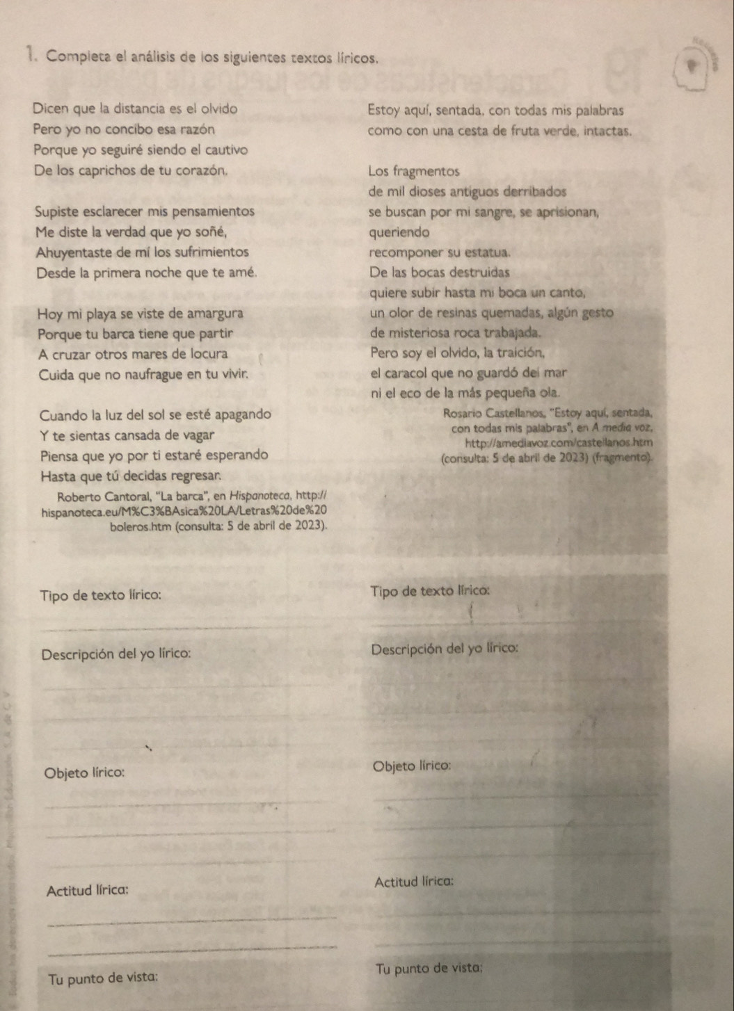 Completa el análisis de los siguientes textos líricos.
Dicen que la distancia es el olvido Estoy aquí, sentada, con todas mis palabras
Pero yo no concibo esa razón como con una cesta de fruta verde, intactas.
Porque yo seguiré siendo el cautivo
De los caprichos de tu corazón. Los fragmentos
de mil dioses antiguos derribados
Supiste esclarecer mis pensamientos se buscan por mi sangre, se aprisionan,
Me diste la verdad que yo soñé, queriendo
Ahuyentaste de mí los sufrimientos recomponer su estatua.
Desde la primera noche que te amé. De las bocas destruidas
quiere subir hasta mi boca un canto,
Hoy mi playa se viste de amargura un olor de resinas quemadas, algún gesto
Porque tu barca tiene que partir de misteriosa roca trabajada.
A cruzar otros mares de locura Pero soy el olvido, la traición,
Cuida que no naufrague en tu vivir. el caracol que no guardó del mar
ni el eco de la más pequeña ola.
Cuando la luz del sol se esté apagando  Rosario Castellanos, ''Estoy aquí, sentada,
Yte sientas cansada de vagar con todas mis palabras', en A media voz,
http://amediavoz.com/castellanos.htm
Piensa que yo por ti estaré esperando (consulta: 5 de abril de 2023) (fragmento).
Hasta que tú decidas regresar.
Roberto Cantoral, “La barca'', en Hispønotecá, http://
hispanoteca.eu/M%C3%BAsica%20LA/Letras%20de%20
boleros.htm (consulta: 5 de abril de 2023).
Tipo de texto lírico: Tipo de texto lírico:
_
_
Descripción del yo lírico:  Descripción del yo lírico:
_
_
_
_
_
_
_
Objeto lírico: Objeto lírico:
_
_
_
_
_
_
Actitud lírica: Actitud lírica:
_
_
_
_
Tu punto de vista: Tu punto de vista:
_