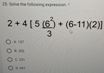 Solve the following expression. *
2+4[5 (6^2/3 )+(6-11)(2)]
A. 157
B. 202
C. 231
D. 397