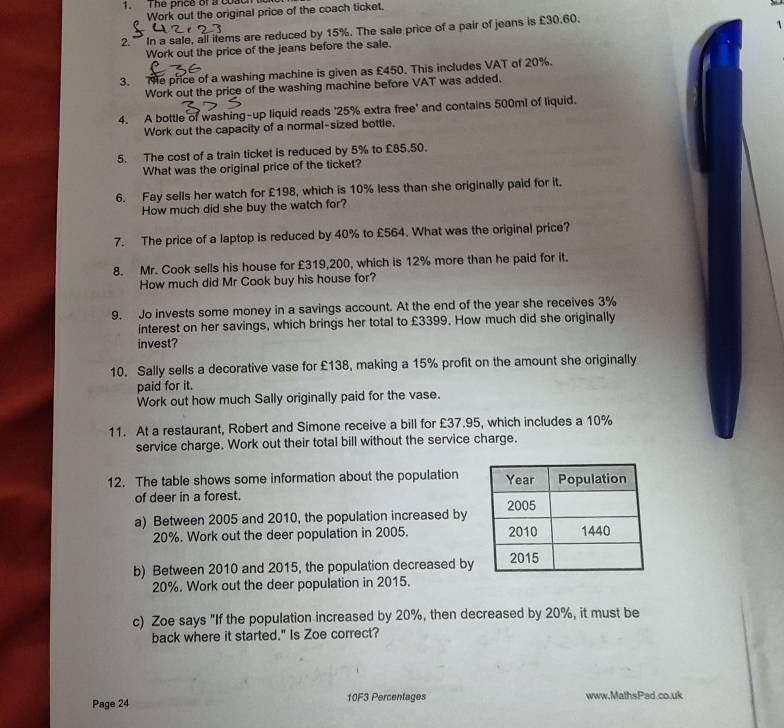 The price of a coach t 
Work out the original price of the coach ticket. 
2. In a sale, all items are reduced by 15%. The sale price of a pair of jeans is £30.60. 
1 
Work out the price of the jeans before the sale. 
3. e price of a washing machine is given as £450. This includes VAT of 20%. 
Work out the price of the washing machine before VAT was added. 
4. A bottle of washing-up liquid reads ' 25% extra free' and contains 500ml of liquid. 
Work out the capacity of a normal-sized bottle. 
5. The cost of a train ticket is reduced by 5% to £85.50. 
What was the original price of the ticket? 
6. Fay sells her watch for £198, which is 10% less than she originally paid for it. 
How much did she buy the watch for? 
7. The price of a laptop is reduced by 40% to £564. What was the original price? 
8. Mr. Cook sells his house for £319,200, which is 12% more than he paid for it. 
How much did Mr Cook buy his house for? 
9. Jo invests some money in a savings account. At the end of the year she receives 3%
interest on her savings, which brings her total to £3399. How much did she originally 
invest? 
10. Sally sells a decorative vase for £138, making a 15% profit on the amount she originally 
paid for it. 
Work out how much Sally originally paid for the vase. 
11. At a restaurant, Robert and Simone receive a bill for £37.95, which includes a 10%
service charge. Work out their total bill without the service charge. 
12. The table shows some information about the population 
of deer in a forest. 
a) Between 2005 and 2010, the population increased by
20%. Work out the deer population in 2005. 
b) Between 2010 and 2015, the population decreased by
20%. Work out the deer population in 2015. 
c) Zoe says "If the population increased by 20%, then decreased by 20%, it must be 
back where it started." Is Zoe correct? 
Page 24 10F3 Percentages www,MathsPad.co.uk