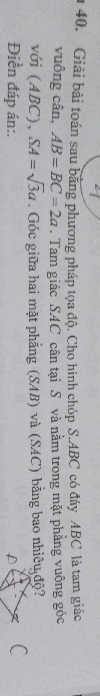 Giải bài toán sau bằng phương pháp tọa độ. Cho hình chóp S. ABC có đáy ABC là tam giác 
vuông cân, AB=BC=2a. Tam giác SAC cân tại S và nằm trong mặt phẳng vuông góc 
với (ABC), SA=sqrt(3)a. Góc giữa hai mặt phẳng (SAB) và (SAC) bằng bao nhiêu độ? 
Điền đáp án:.
C