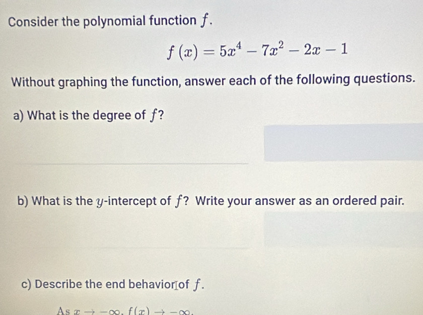 Consider the polynomial function f.
f(x)=5x^4-7x^2-2x-1
Without graphing the function, answer each of the following questions. 
a) What is the degree of f? 
b) What is the y-intercept of f? Write your answer as an ordered pair. 
c) Describe the end behavior[of f. 
As xto -∈fty. f(x)to -∈fty.