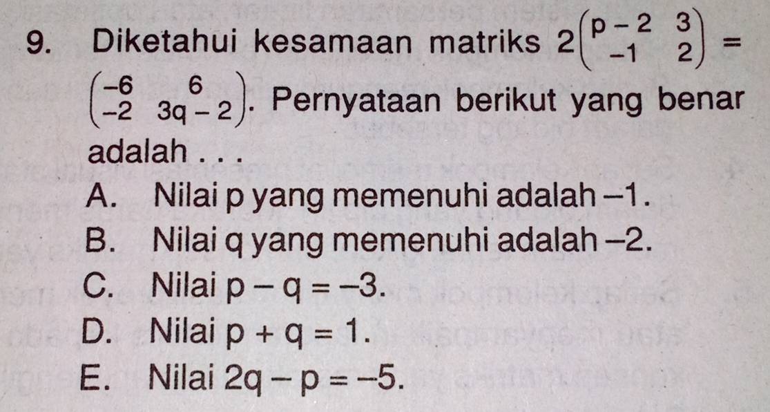 Diketahui kesamaan matriks 2beginpmatrix p-2&3 -1&2endpmatrix =
beginpmatrix -6&6 -2&3q-2endpmatrix. Pernyataan berikut yang benar
adalah . . .
A. Nilai p yang memenuhi adalah -1.
B. Nilai q yang memenuhi adalah -2.
C. Nilai p-q=-3.
D. Nilai p+q=1.
E. Nilai 2q-p=-5.