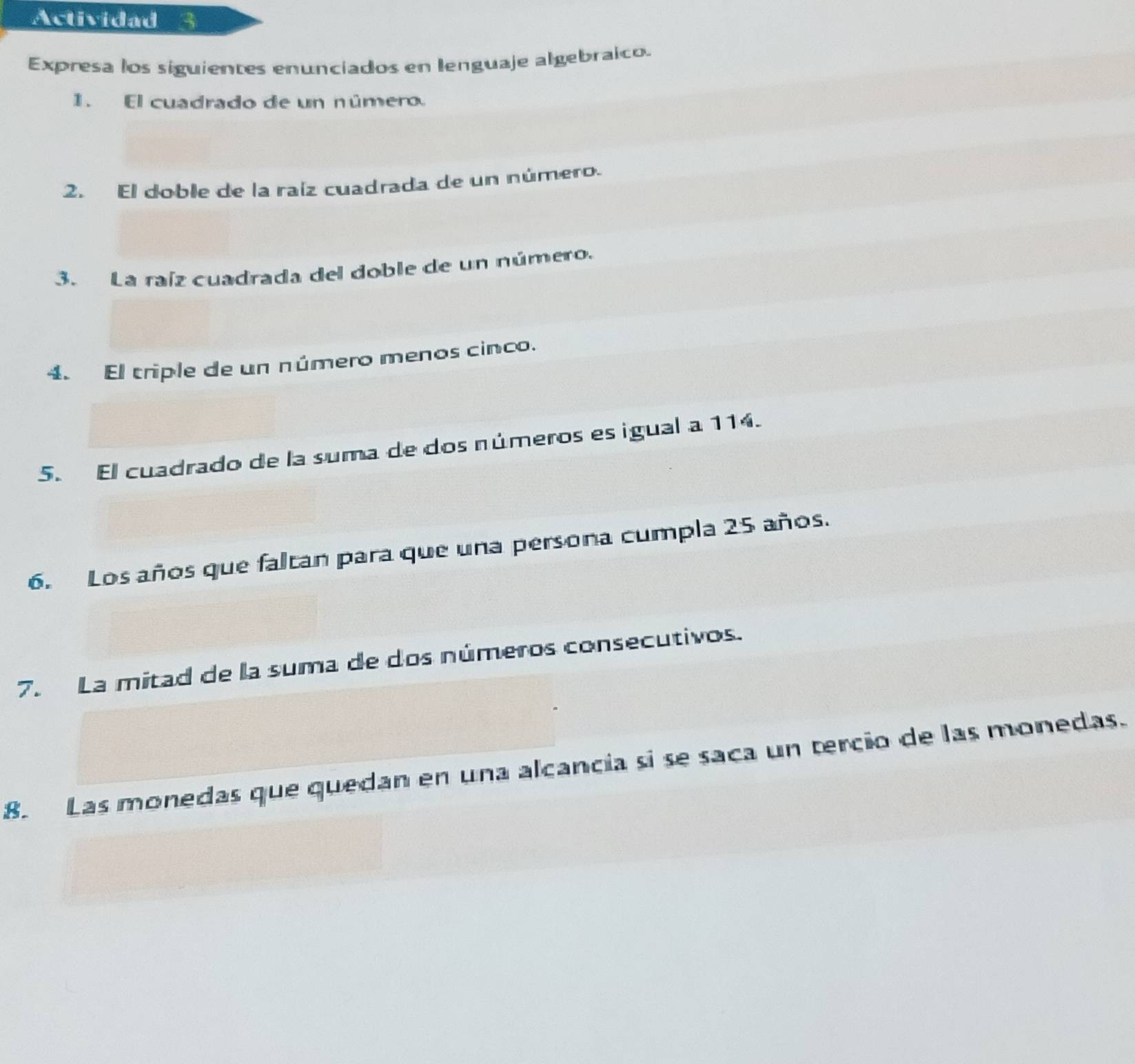 Actividad 
Expresa los siguientes enunciados en lenguaje algebraico. 
1. El cuadrado de un número. 
2. El doble de la raíz cuadrada de un número. 
3. La raíz cuadrada del doble de un número. 
4. El triple de un número menos cinco. 
5. El cuadrado de la suma de dos números es igual a 114. 
6. Los años que faltan para que una persona cumpla 25 años. 
7. La mitad de la suma de dos números consecutivos. 
8. Las monedas que quedan en una alcancia si se saca un tercio de las monedas.