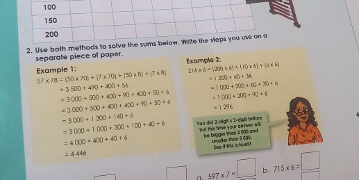 100
150
200
2. Use both methods to solve the sums below. Write the steps you use on a
separate piece of paper.
Example 1: Example 2:
216* 6=(200* 6)+(10* 6)+(6* 6)
57* 78=(50* 70)+(7* 70)+(50* 8)+(7* 8) =1200+60+36
=3500+490+400+56
=1000+200+60+30+6
=3000+500+400+90+400+50+6 =1000+200+90+6
=3000+500+400+400+90+50+6 =1296
=3000+1300+140+6
=3000+1000+300+100+40+6 You did but this time your answer will. 2· digR* 2 -diglt before
=4000+400+40+6
be bigger than 2 000 and smaller than 5 000.
See if this is trueil!
=4446
a. _ 597* 7=□  b. 715* 6=□ □