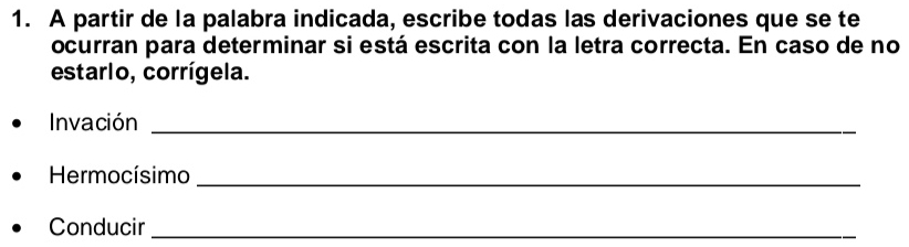 A partir de la palabra indicada, escribe todas las derivaciones que se te 
ocurran para determinar si está escrita con la letra correcta. En caso de no 
estarlo, corrígela. 
Invación_ 
Hermocísimo_ 
Conducir_