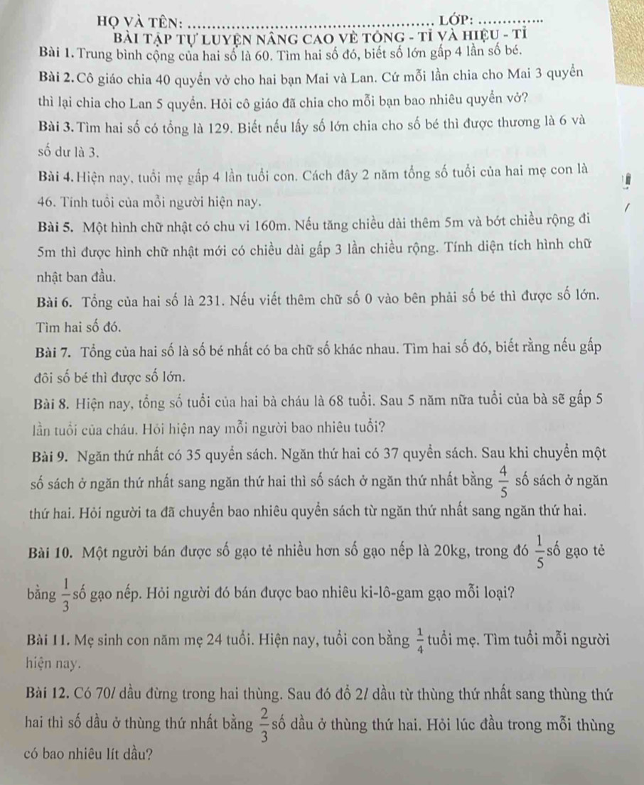 họ và tên: _LớP:_
Bài Tập Tự Luyện Nâng Cáo Về TổnG - Tỉ và hiệu - tỉ
Bài 1. Trung bình cộng của hai số là 60. Tìm hai số đó, biết số lớn gấp 4 lần số bé.
Bài 2.Cô giáo chia 40 quyển vở cho hai bạn Mai và Lan. Cứ mỗi lần chia cho Mai 3 quyền
thì lại chia cho Lan 5 quyền. Hỏi cô giáo đã chia cho mỗi bạn bao nhiêu quyển vở?
Bài 3.Tìm hai số có tổng là 129. Biết nếu lấy số lớn chia cho số bé thì được thương là 6 và
số dư là 3.
Bài 4.Hiện nay, tuổi mẹ gấp 4 lần tuổi con. Cách đây 2 năm tổng số tuổi của hai mẹ con là
46. Tính tuổi của mỗi người hiện nay.
Bài 5. Một hình chữ nhật có chu vi 160m. Nếu tăng chiều dài thêm 5m và bớt chiều rộng đi
5m thì được hình chữ nhật mới có chiều dài gấp 3 lần chiều rộng. Tính diện tích hình chữ
nhật ban đầu.
Bài 6. Tổng của hai số là 231. Nếu viết thêm chữ số 0 vào bên phải số bé thì được số lớn.
Tìm hai số đó.
Bài 7. Tổng của hai số là số bé nhất có ba chữ số khác nhau. Tìm hai số đó, biết rằng nếu gấp
đôi số bé thì được số lớn.
Bài 8. Hiện nay, tổng số tuổi của hai bà cháu là 68 tuổi. Sau 5 năm nữa tuổi của bà sẽ gấp 5
lần tuổi của cháu. Hỏi hiện nay mỗi người bao nhiêu tuổi?
Bài 9. Ngăn thứ nhất có 35 quyển sách. Ngăn thứ hai có 37 quyển sách. Sau khi chuyền một
số sách ở ngăn thứ nhất sang ngăn thứ hai thì số sách ở ngăn thứ nhất bằng  4/5  số sách ở ngăn
thứ hai. Hỏi người ta đã chuyển bao nhiêu quyền sách từ ngăn thứ nhất sang ngăn thứ hai.
Bài 10. Một người bán được số gạo tẻ nhiều hơn số gạo nếp là 20kg, trong đó  1/5  số gạo tẻ
bằng  1/3  số gạo nếp. Hỏi người đó bán được bao nhiêu ki-lô-gam gạo mỗi loại?
Bài 11. Mẹ sinh con năm mẹ 24 tuổi. Hiện nay, tuổi con bằng  1/4  tuổi mẹ. Tìm tuổi mỗi người
hiện nay.
Bài 12. Có 70/ dầu đừng trong hai thùng. Sau đó đỗ 2/ dầu từ thùng thứ nhất sang thùng thứ
hai thì số dầu ở thùng thứ nhất bằng  2/3  số dầu ở thùng thứ hai. Hỏi lúc đầu trong mỗi thùng
có bao nhiêu lít dầu?