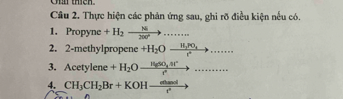 Giải thích. 
Câu 2. Thực hiện các phản ứng sau, ghi rõ điều kiện nếu có. 
1. Propyne +H_2xrightarrow Ni....... 
2. 2-methylpropene +H_2Oxrightarrow H_3PO_4....... 
3. Acet ylen +H_2Oxrightarrow HgSO_4/H^+.......... 
4. CH_3CH_2Br+KOHxrightarrow ethanol