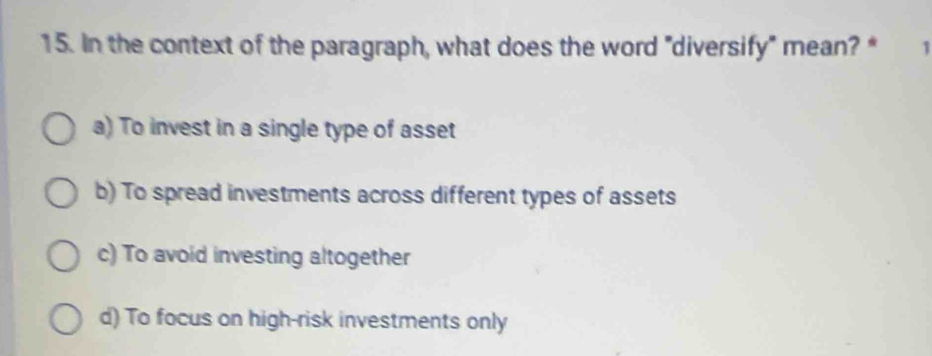 In the context of the paragraph, what does the word "diversify" mean? * 1
a) To invest in a single type of asset
b) To spread investments across different types of assets
c) To avoid investing altogether
d) To focus on high-risk investments only