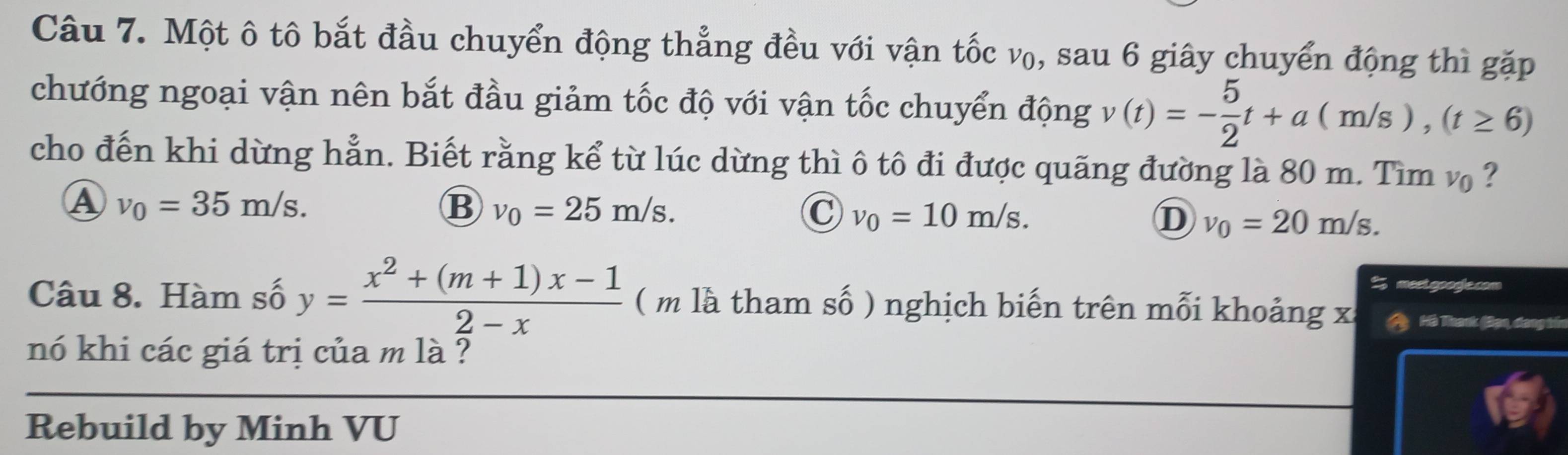 Một ô tô bắt đầu chuyển động thẳng đều với vận tốc v₀, sau 6 giây chuyển động thì gặp
chướng ngoại vận nên bắt đầu giảm tốc độ với vận tốc chuyển động v(t)=- 5/2 t+a(m/s), (t≥ 6)
cho đến khi dừng hẳn. Biết rằng kể từ lúc dừng thì ô tô đi được quãng đường là 80 m. Tìm v ?
A v_0=35m/s.
B v_0=25m/s.
C v_0=10m/s.
D v_0=20m/s. 
% mesigpodje.com
Câu 8. Hàm số y= (x^2+(m+1)x-1)/2-x  ( m là tham số ) nghịch biến trên mỗi khoảng xỉ Hà Thanh (Bạn, dang tn
nó khi các giá trị của m là ?
Rebuild by Minh VU