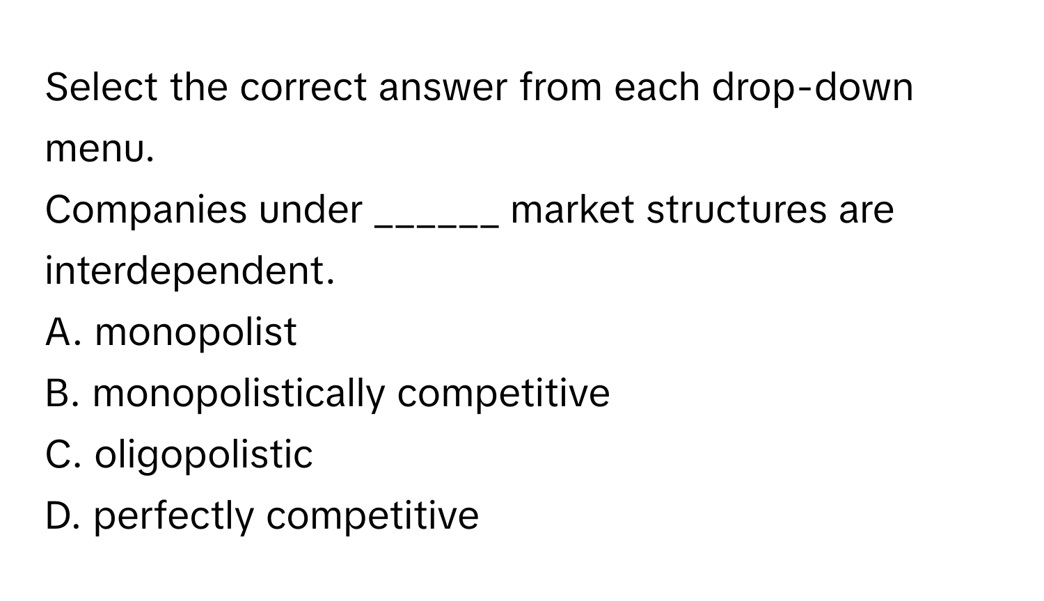 Select the correct answer from each drop-down menu.

Companies under ______ market structures are interdependent.
A. monopolist
B. monopolistically competitive
C. oligopolistic
D. perfectly competitive