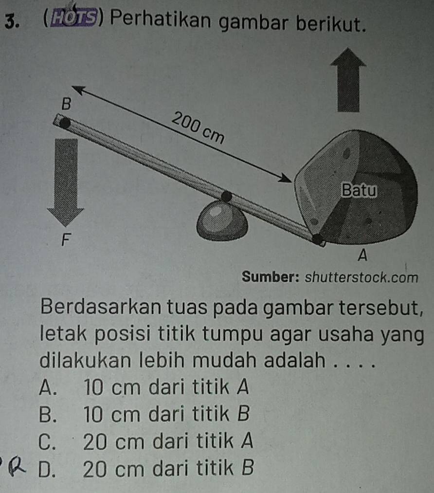 (H0TS) Perhatikan gambar berikut.
Sumber: shutterstock.com
Berdasarkan tuas pada gambar tersebut,
letak posisi titik tumpu agar usaha yang
dilakukan lebih mudah adalah . . . .
A. 10 cm dari titik A
B. 10 cm dari titik B
C. 20 cm dari titik A
D. 20 cm dari titik B