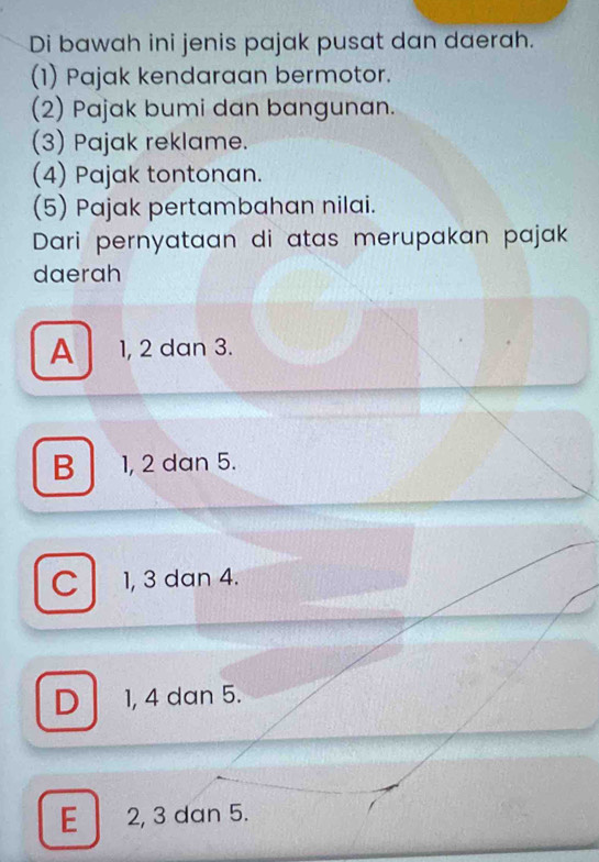 Di bawah ini jenis pajak pusat dan daerah.
(1) Pajak kendaraan bermotor.
(2) Pajak bumi dan bangunan.
(3) Pajak reklame.
(4) Pajak tontonan.
(5) Pajak pertambahan nilai.
Dari pernyataan di atas merupakan pajak
daerah
A 1, 2 dan 3.
B 1, 2 dan 5.
C 1, 3 dan 4.
D 1, 4 dan 5.
E 2, 3 dan 5.