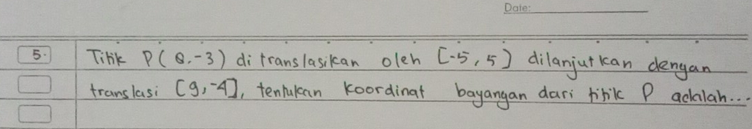 Tihk P(Q,-3) di translasikan oleh [-5,5) dilanjut kan dengan 
translasi (9,-4) , tenlukan koordinat bayangan dari tibik P adalah. . .